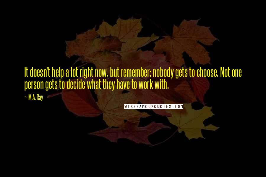 M.A. Ray Quotes: It doesn't help a lot right now, but remember: nobody gets to choose. Not one person gets to decide what they have to work with.