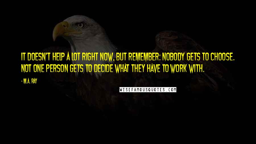 M.A. Ray Quotes: It doesn't help a lot right now, but remember: nobody gets to choose. Not one person gets to decide what they have to work with.