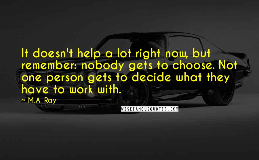 M.A. Ray Quotes: It doesn't help a lot right now, but remember: nobody gets to choose. Not one person gets to decide what they have to work with.