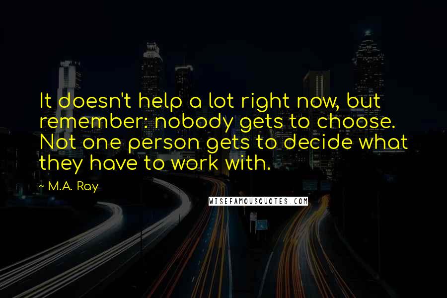 M.A. Ray Quotes: It doesn't help a lot right now, but remember: nobody gets to choose. Not one person gets to decide what they have to work with.