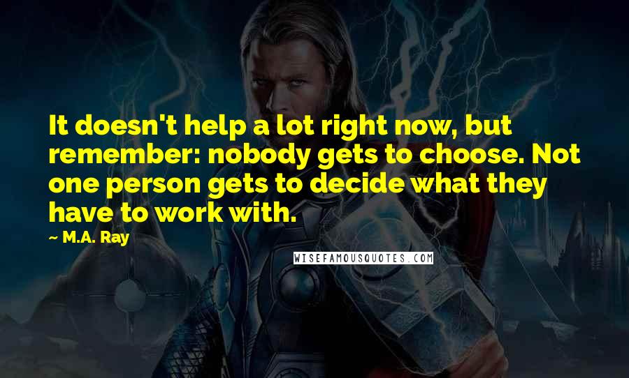 M.A. Ray Quotes: It doesn't help a lot right now, but remember: nobody gets to choose. Not one person gets to decide what they have to work with.