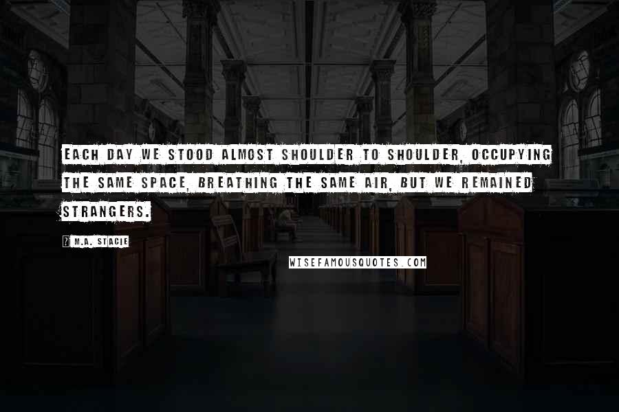 M.A. Stacie Quotes: Each day we stood almost shoulder to shoulder, occupying the same space, breathing the same air, but we remained strangers.