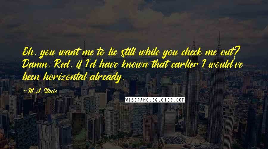 M.A. Stacie Quotes: Oh, you want me to lie still while you check me out? Damn, Red, if I'd have known that earlier I would've been horizontal already.