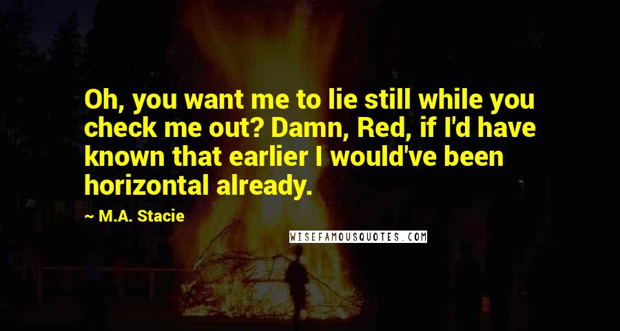 M.A. Stacie Quotes: Oh, you want me to lie still while you check me out? Damn, Red, if I'd have known that earlier I would've been horizontal already.