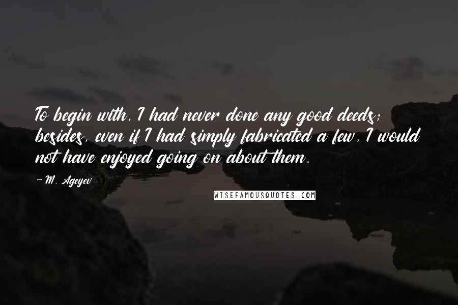 M. Ageyev Quotes: To begin with, I had never done any good deeds; besides, even if I had simply fabricated a few, I would not have enjoyed going on about them.