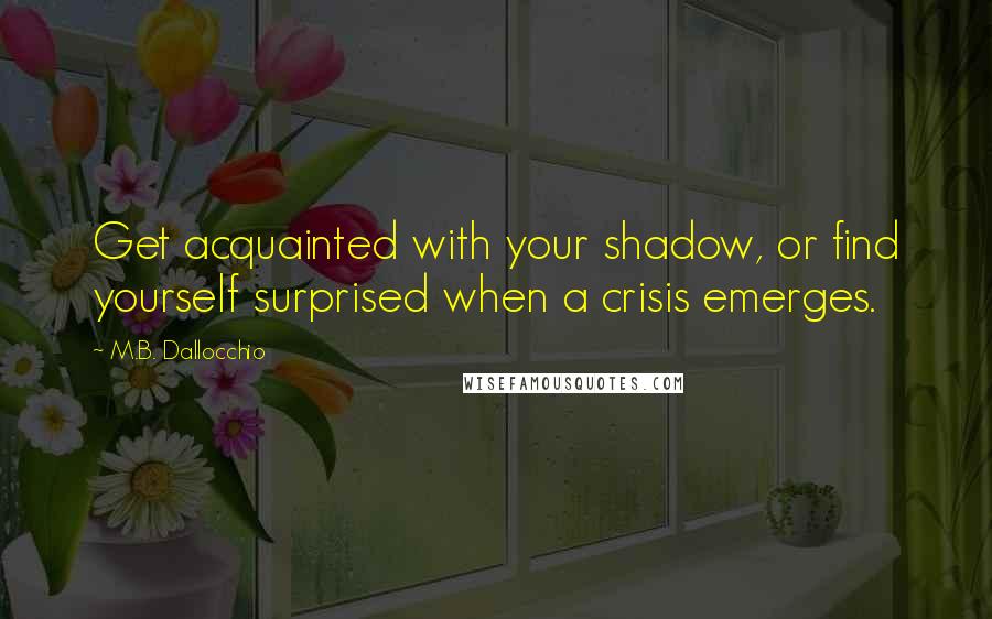 M.B. Dallocchio Quotes: Get acquainted with your shadow, or find yourself surprised when a crisis emerges.