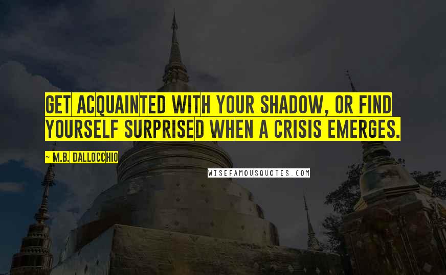 M.B. Dallocchio Quotes: Get acquainted with your shadow, or find yourself surprised when a crisis emerges.