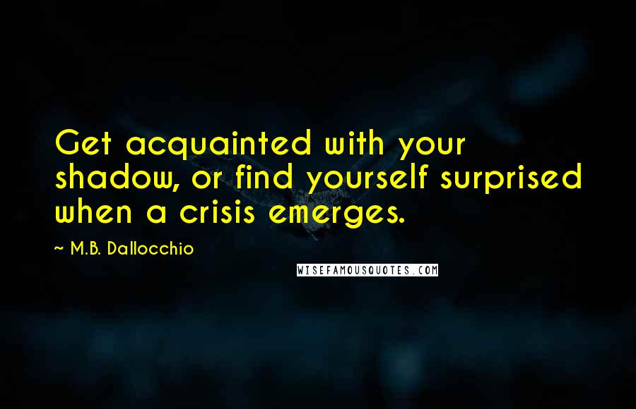 M.B. Dallocchio Quotes: Get acquainted with your shadow, or find yourself surprised when a crisis emerges.