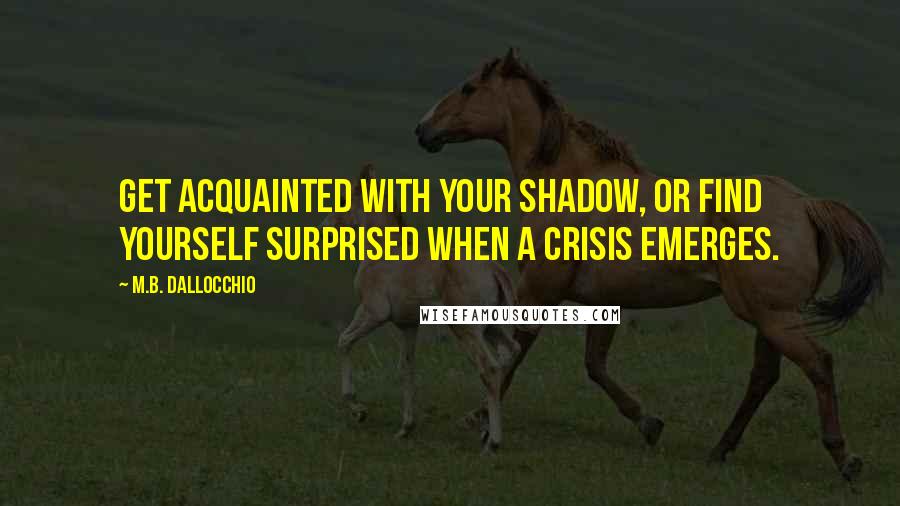 M.B. Dallocchio Quotes: Get acquainted with your shadow, or find yourself surprised when a crisis emerges.