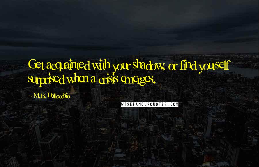 M.B. Dallocchio Quotes: Get acquainted with your shadow, or find yourself surprised when a crisis emerges.