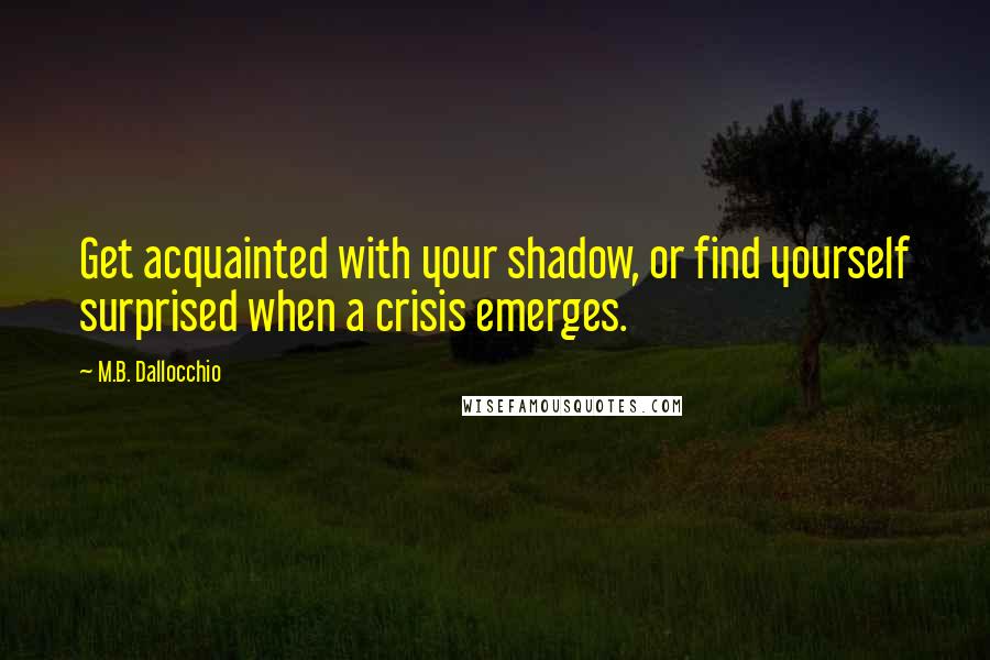 M.B. Dallocchio Quotes: Get acquainted with your shadow, or find yourself surprised when a crisis emerges.