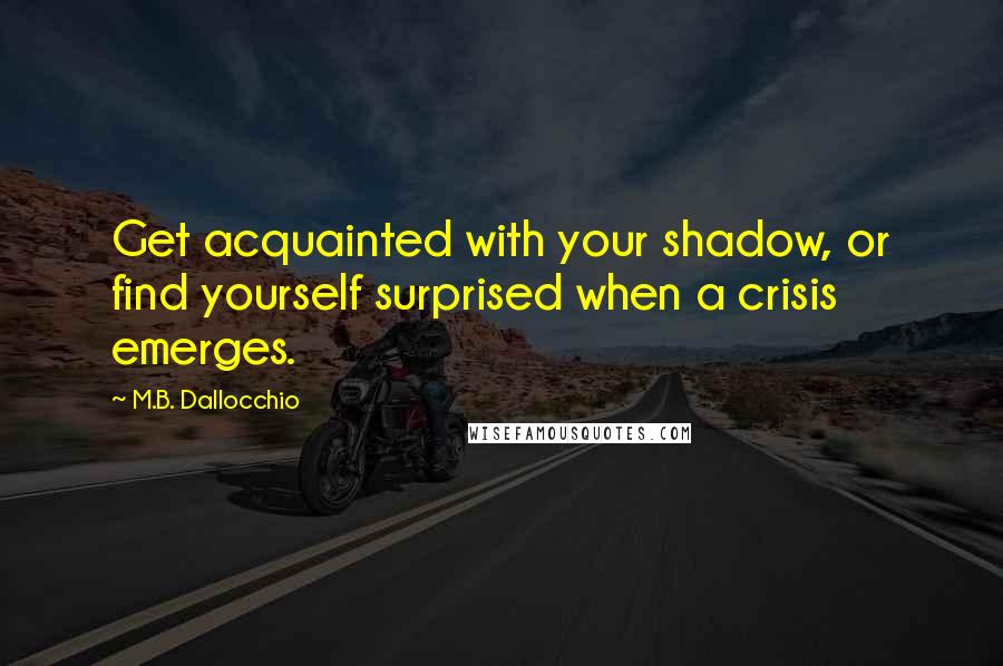 M.B. Dallocchio Quotes: Get acquainted with your shadow, or find yourself surprised when a crisis emerges.