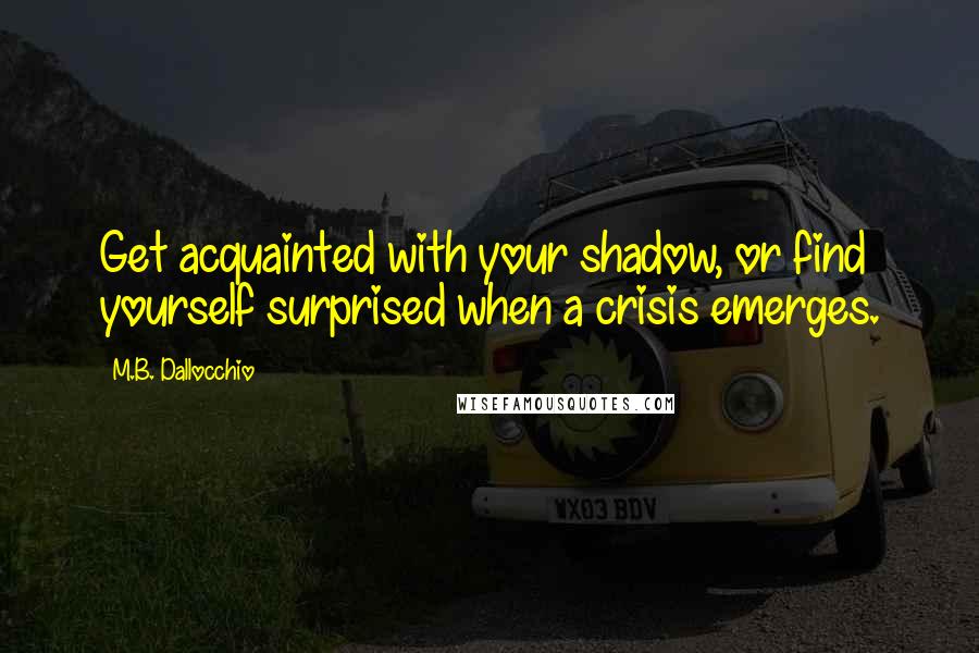 M.B. Dallocchio Quotes: Get acquainted with your shadow, or find yourself surprised when a crisis emerges.