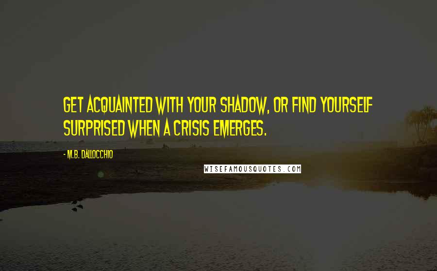 M.B. Dallocchio Quotes: Get acquainted with your shadow, or find yourself surprised when a crisis emerges.