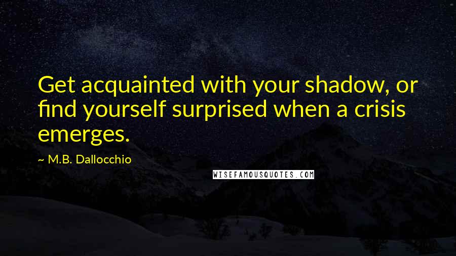 M.B. Dallocchio Quotes: Get acquainted with your shadow, or find yourself surprised when a crisis emerges.