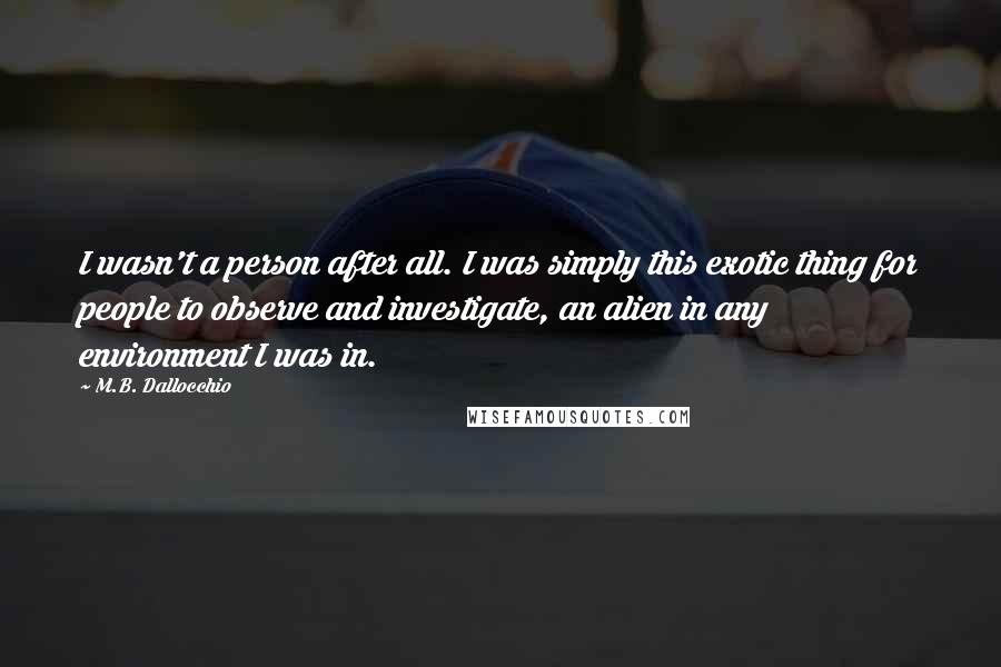 M.B. Dallocchio Quotes: I wasn't a person after all. I was simply this exotic thing for people to observe and investigate, an alien in any environment I was in.
