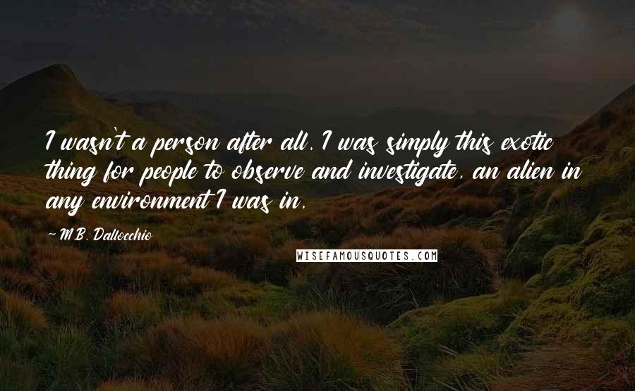 M.B. Dallocchio Quotes: I wasn't a person after all. I was simply this exotic thing for people to observe and investigate, an alien in any environment I was in.