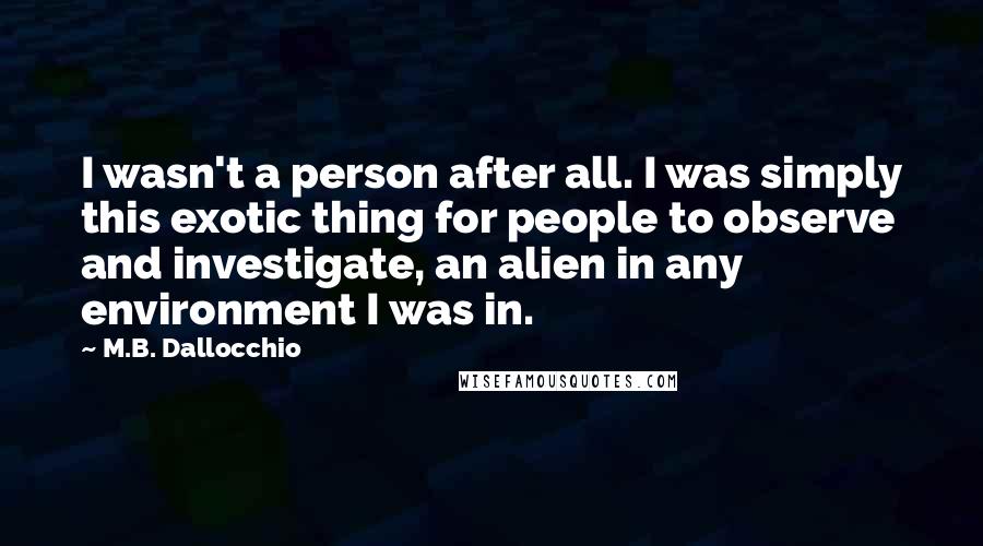 M.B. Dallocchio Quotes: I wasn't a person after all. I was simply this exotic thing for people to observe and investigate, an alien in any environment I was in.