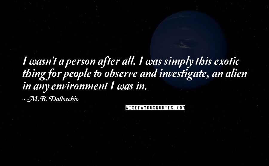 M.B. Dallocchio Quotes: I wasn't a person after all. I was simply this exotic thing for people to observe and investigate, an alien in any environment I was in.