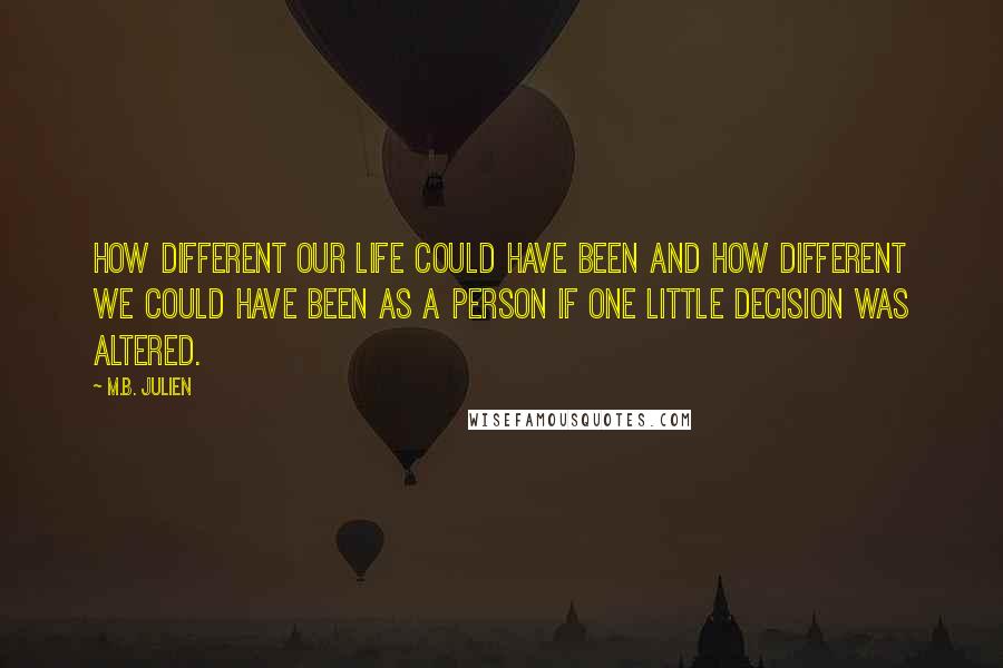 M.B. Julien Quotes: How different our life could have been and how different we could have been as a person if one little decision was altered.