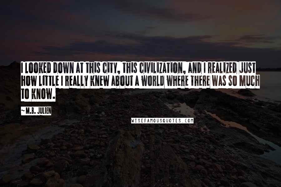 M.B. Julien Quotes: I looked down at this city, this civilization, and I realized just how little I really knew about a world where there was so much to know.