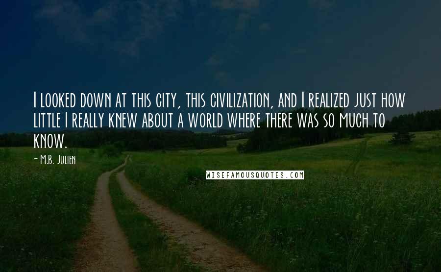 M.B. Julien Quotes: I looked down at this city, this civilization, and I realized just how little I really knew about a world where there was so much to know.