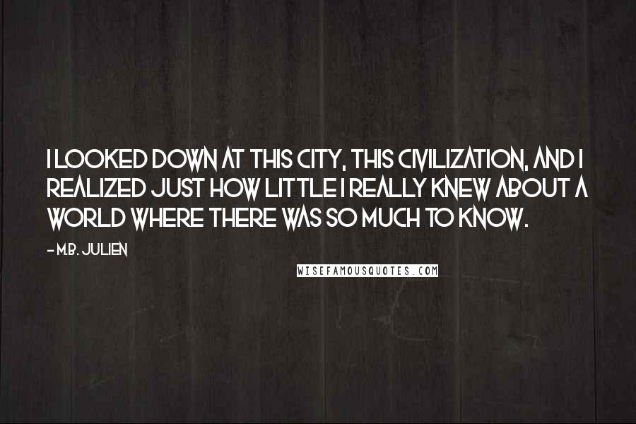 M.B. Julien Quotes: I looked down at this city, this civilization, and I realized just how little I really knew about a world where there was so much to know.