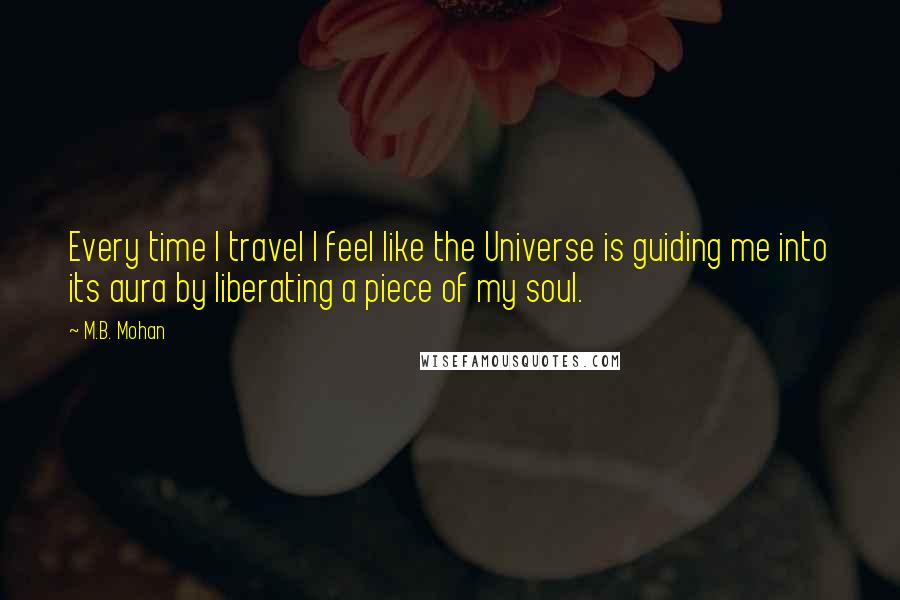 M.B. Mohan Quotes: Every time I travel I feel like the Universe is guiding me into its aura by liberating a piece of my soul.