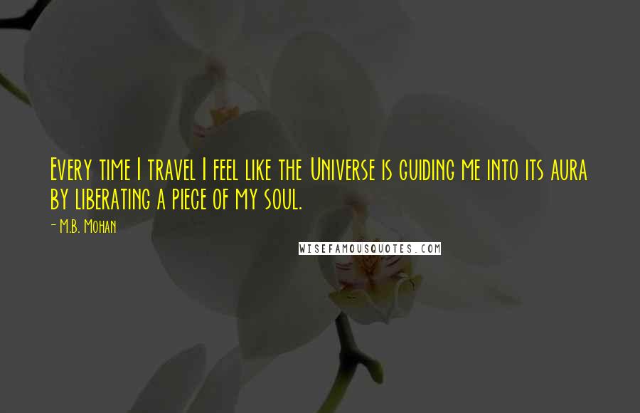 M.B. Mohan Quotes: Every time I travel I feel like the Universe is guiding me into its aura by liberating a piece of my soul.