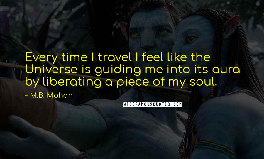 M.B. Mohan Quotes: Every time I travel I feel like the Universe is guiding me into its aura by liberating a piece of my soul.