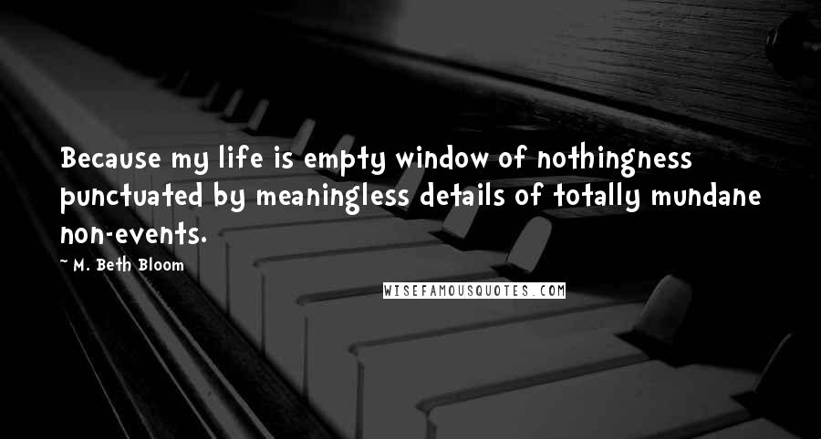 M. Beth Bloom Quotes: Because my life is empty window of nothingness punctuated by meaningless details of totally mundane non-events.