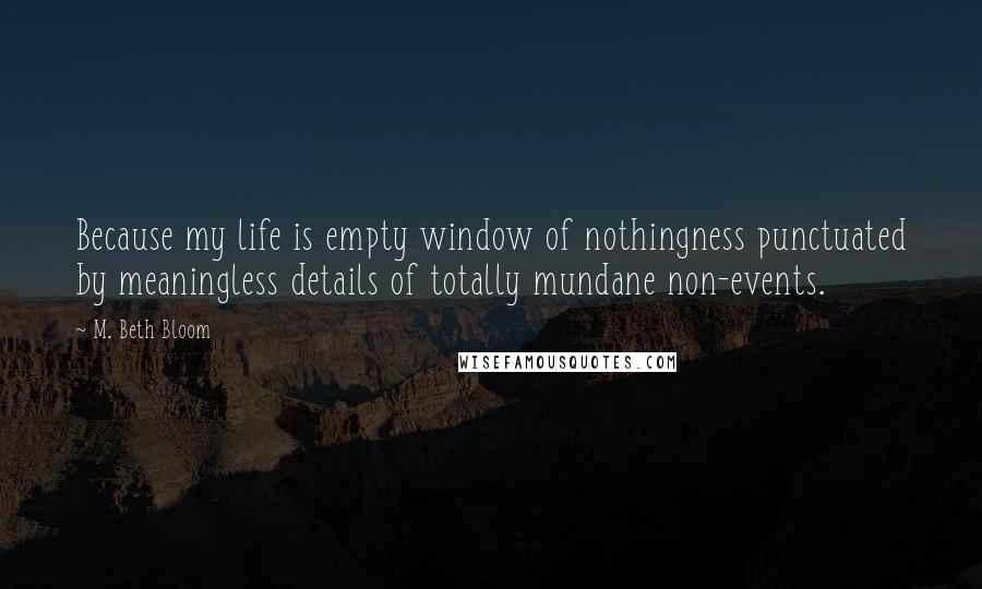 M. Beth Bloom Quotes: Because my life is empty window of nothingness punctuated by meaningless details of totally mundane non-events.