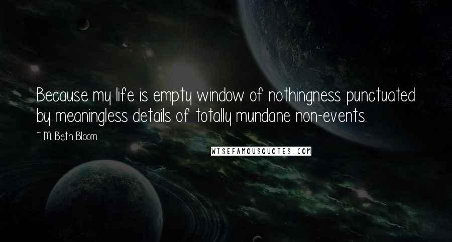 M. Beth Bloom Quotes: Because my life is empty window of nothingness punctuated by meaningless details of totally mundane non-events.