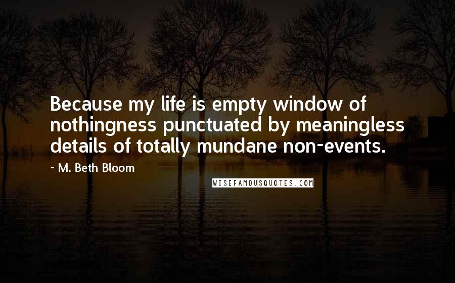 M. Beth Bloom Quotes: Because my life is empty window of nothingness punctuated by meaningless details of totally mundane non-events.