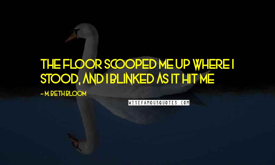 M. Beth Bloom Quotes: The floor scooped me up where I stood, and I blinked as it hit me