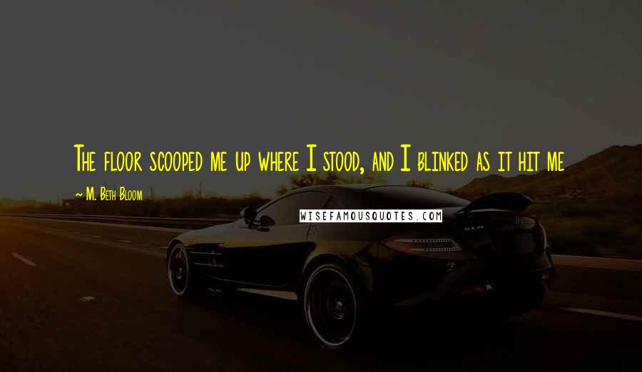 M. Beth Bloom Quotes: The floor scooped me up where I stood, and I blinked as it hit me