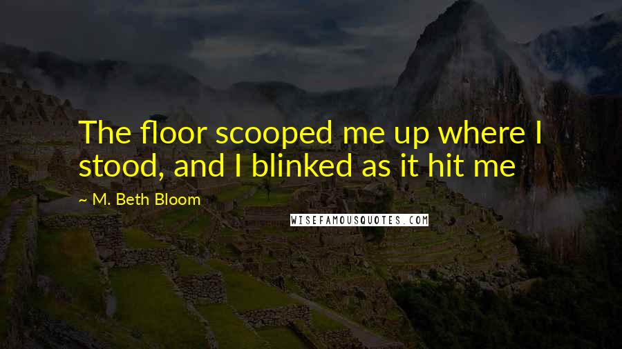 M. Beth Bloom Quotes: The floor scooped me up where I stood, and I blinked as it hit me