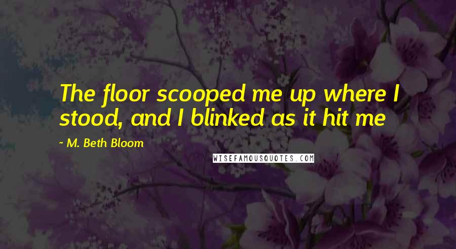 M. Beth Bloom Quotes: The floor scooped me up where I stood, and I blinked as it hit me