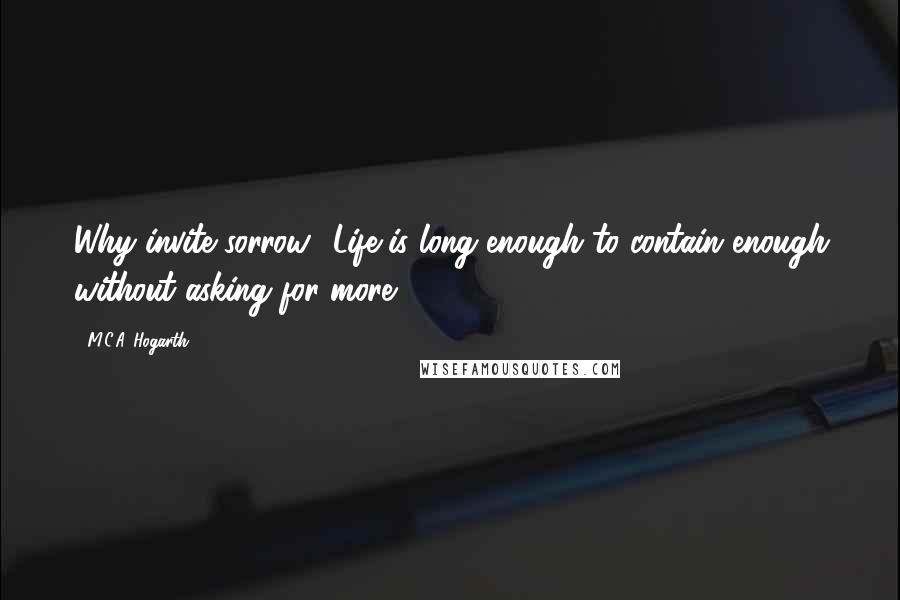 M.C.A. Hogarth Quotes: Why invite sorrow? Life is long enough to contain enough without asking for more.