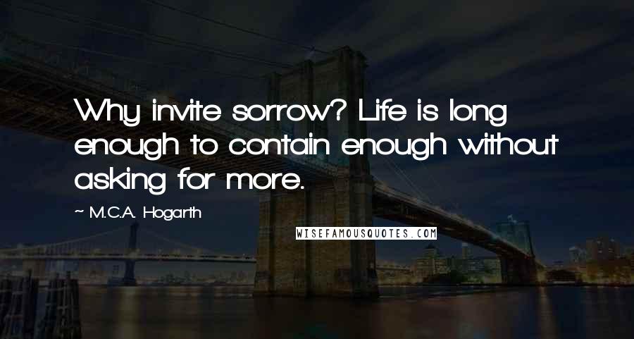 M.C.A. Hogarth Quotes: Why invite sorrow? Life is long enough to contain enough without asking for more.