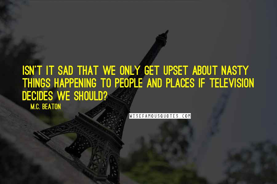 M.C. Beaton Quotes: Isn't it sad that we only get upset about nasty things happening to people and places if television decides we should?