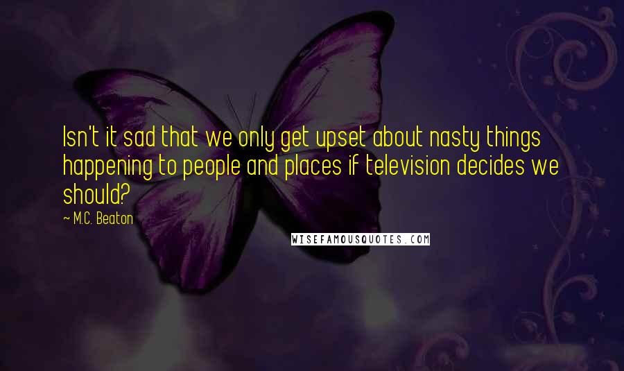 M.C. Beaton Quotes: Isn't it sad that we only get upset about nasty things happening to people and places if television decides we should?