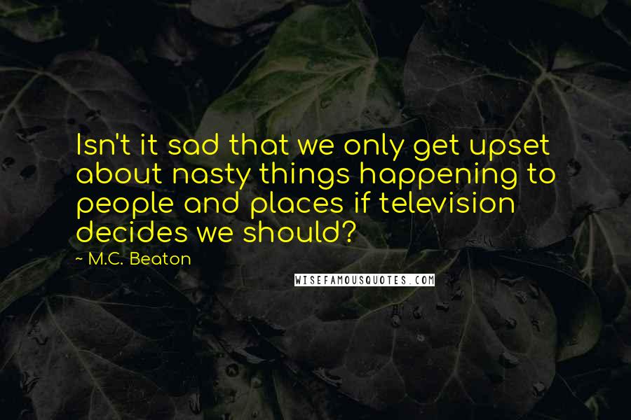 M.C. Beaton Quotes: Isn't it sad that we only get upset about nasty things happening to people and places if television decides we should?