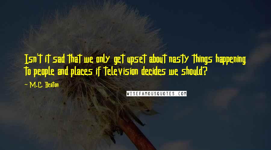 M.C. Beaton Quotes: Isn't it sad that we only get upset about nasty things happening to people and places if television decides we should?