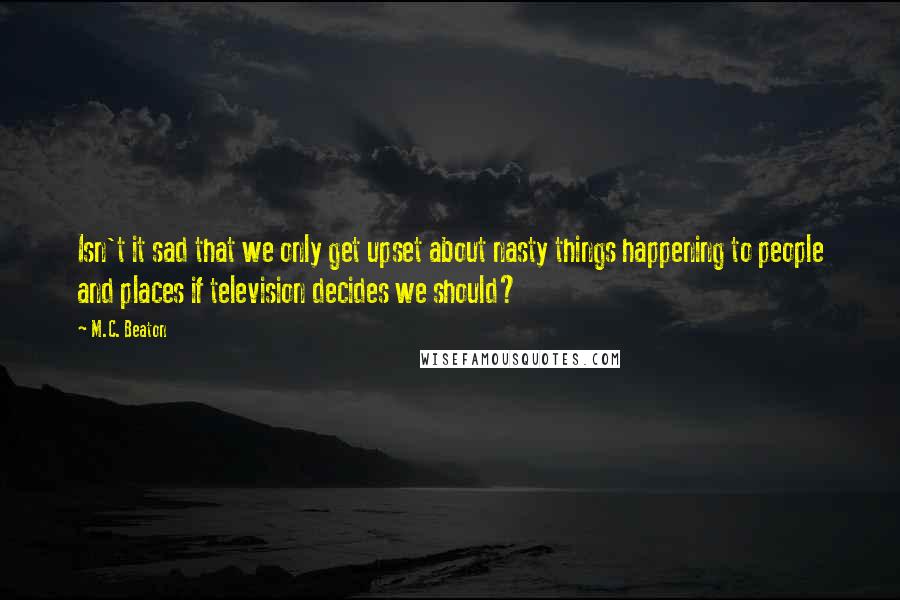 M.C. Beaton Quotes: Isn't it sad that we only get upset about nasty things happening to people and places if television decides we should?