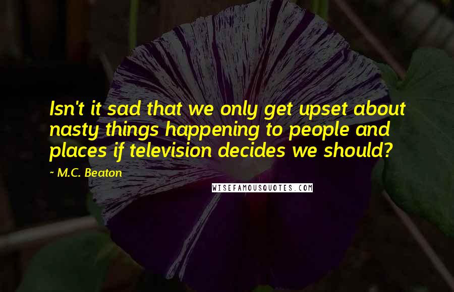 M.C. Beaton Quotes: Isn't it sad that we only get upset about nasty things happening to people and places if television decides we should?