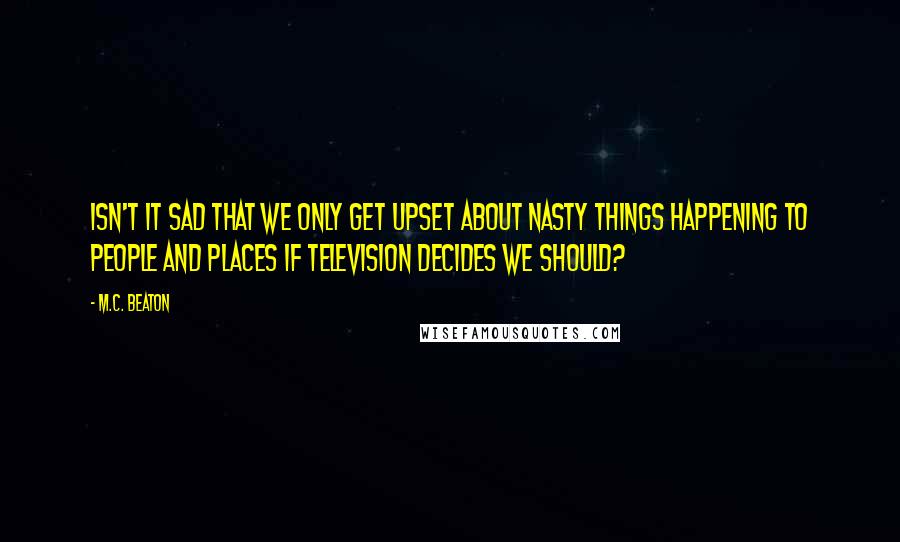 M.C. Beaton Quotes: Isn't it sad that we only get upset about nasty things happening to people and places if television decides we should?