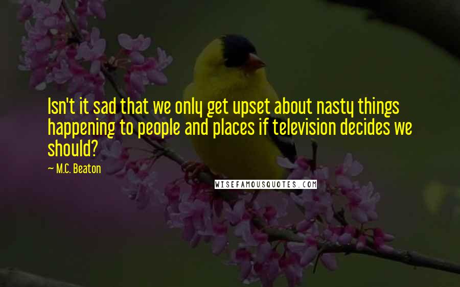 M.C. Beaton Quotes: Isn't it sad that we only get upset about nasty things happening to people and places if television decides we should?