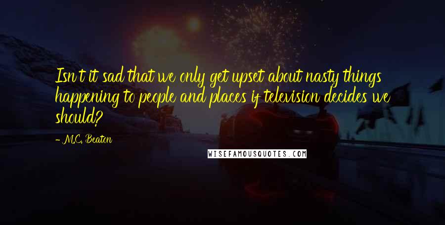 M.C. Beaton Quotes: Isn't it sad that we only get upset about nasty things happening to people and places if television decides we should?