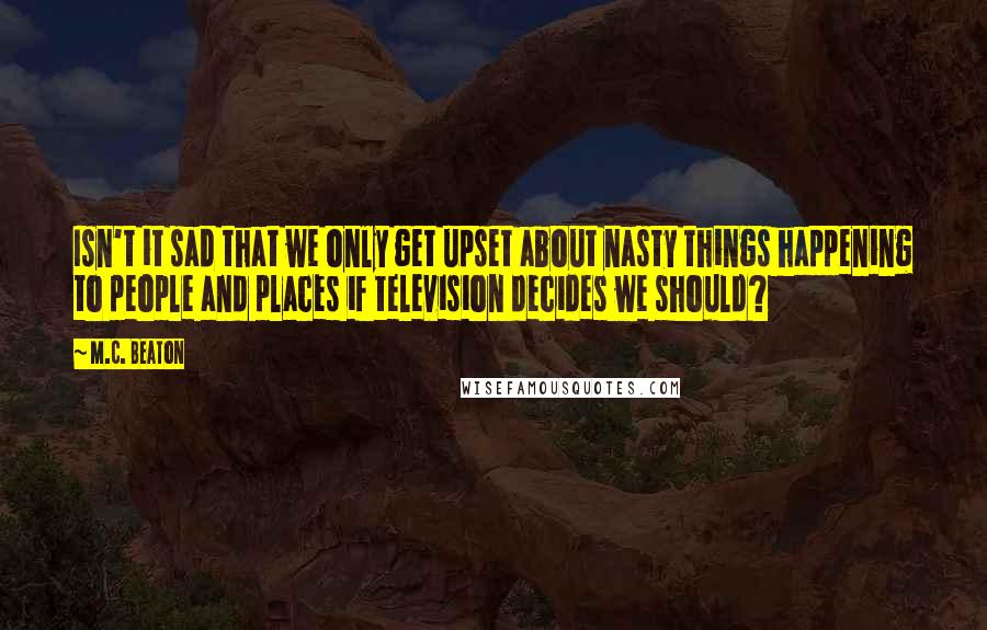 M.C. Beaton Quotes: Isn't it sad that we only get upset about nasty things happening to people and places if television decides we should?